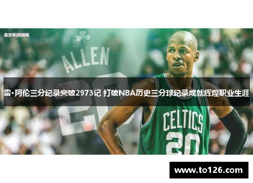 雷·阿伦三分纪录突破2973记 打破NBA历史三分球纪录成就辉煌职业生涯