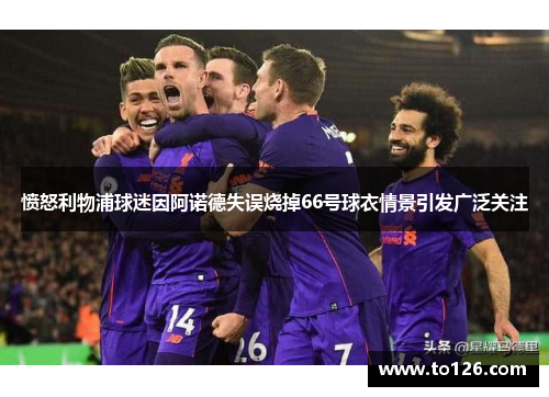 愤怒利物浦球迷因阿诺德失误烧掉66号球衣情景引发广泛关注
