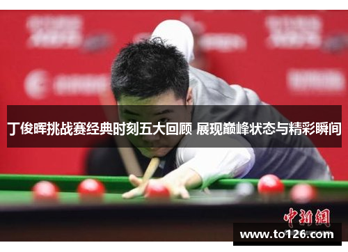 丁俊晖挑战赛经典时刻五大回顾 展现巅峰状态与精彩瞬间