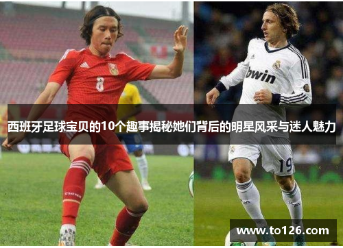西班牙足球宝贝的10个趣事揭秘她们背后的明星风采与迷人魅力