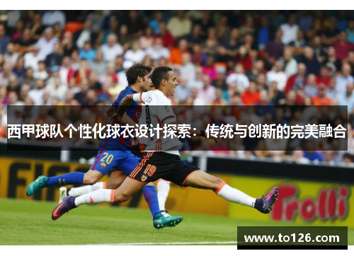 西甲球队个性化球衣设计探索：传统与创新的完美融合