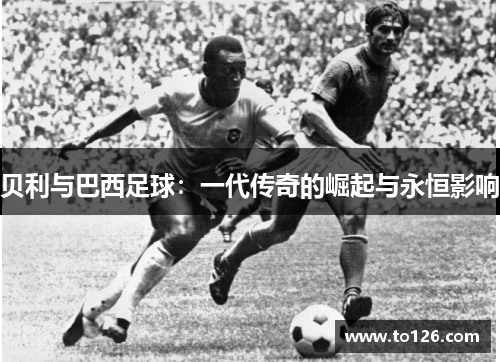 贝利与巴西足球:一代传奇的崛起与永恒影响 贝利与巴西足球:一代传奇的崛起与永恒影响
