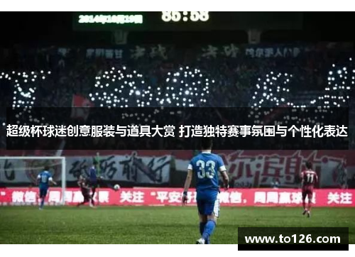 超级杯球迷创意服装与道具大赏 打造独特赛事氛围与个性化表达 超级杯球迷创意服装与道具大赏 打造独特赛事氛围与个性化表达