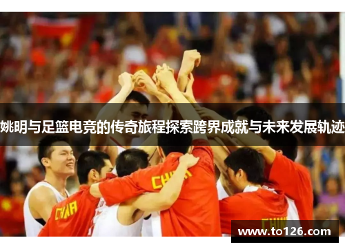 姚明与足篮电竞的传奇旅程探索跨界成就与未来发展轨迹