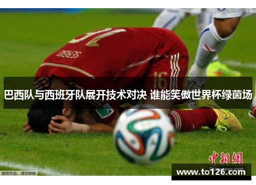 巴西队与西班牙队展开技术对决 谁能笑傲世界杯绿茵场