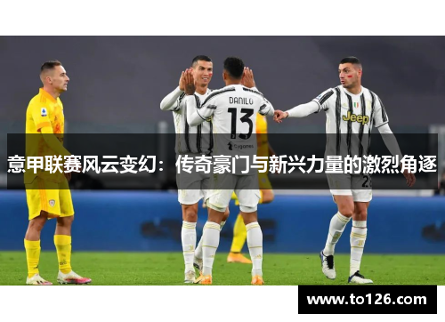 意甲联赛风云变幻：传奇豪门与新兴力量的激烈角逐