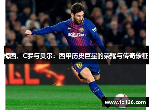 梅西、C罗与贝尔：西甲历史巨星的荣耀与传奇象征